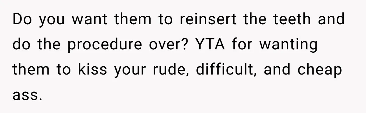 Dog Owner Upset After Vet Removes Puppy’s Teeth During Neutering Without Consent Do you want them to reinsert the teeth and do the procedure over? YTA for wanting them to kiss your rude, difficult, and cheap ass.
