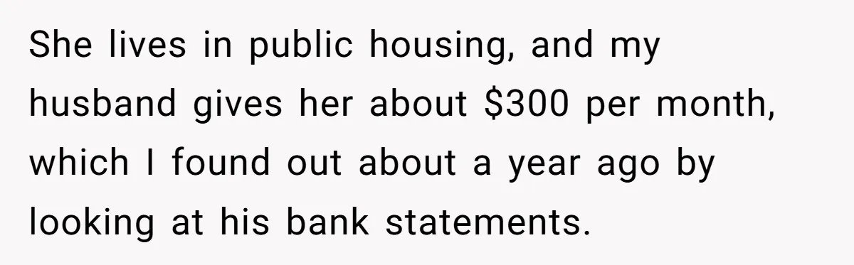 She lives in public housing, and my husband gives her about $300 per month, which I found out about a year ago by looking at his bank statements.