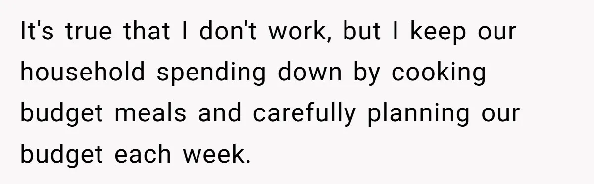 It's true that I don't work, but I keep our household spending down by cooking budget meals and carefully planning our budget each week.