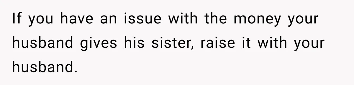 If you have an issue with the money your husband gives his sister, raise it with your husband.