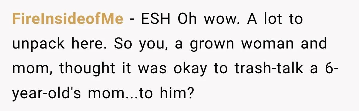 FireInsideofMe − ESH Oh wow. A lot to unpack here. So you, a grown woman and mom, thought it was okay to trash-talk a 6-year-old's mom...to him?