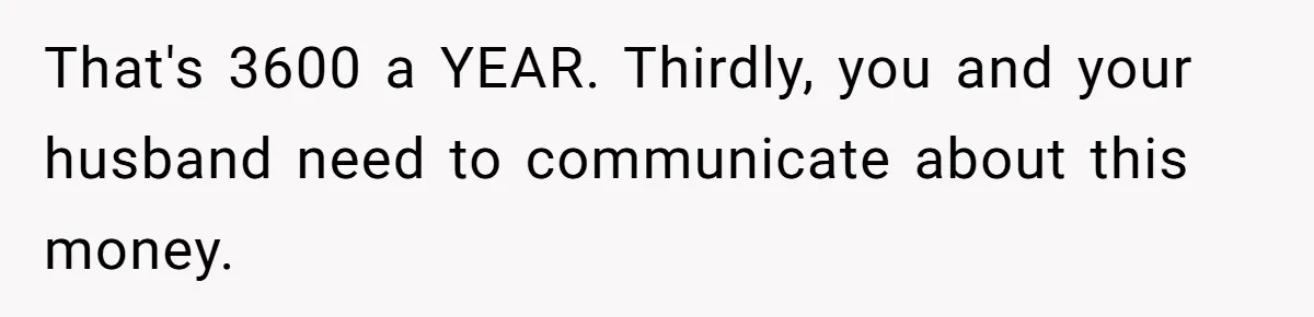 That's 3600 a YEAR. Thirdly, you and your husband need to communicate about this money.