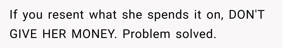 If you resent what she spends it on, DON'T GIVE HER MONEY. Problem solved.