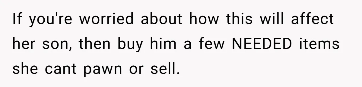 If you're worried about how this will affect her son, then buy him a few NEEDED items she cant pawn or sell.