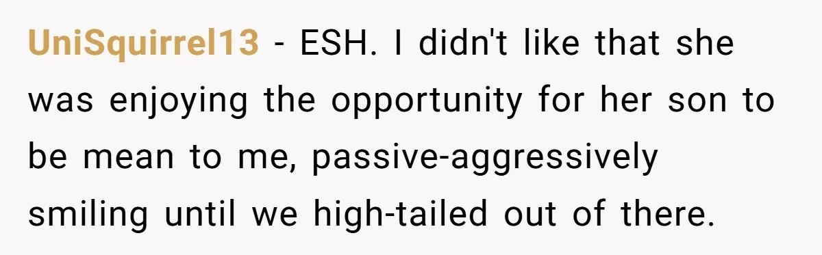 UniSquirrel13 − ESH.​ I didn't like that she was enjoying the opportunity for her son to be mean to​ me, passive-aggressively smiling until we high-tailed out of there.