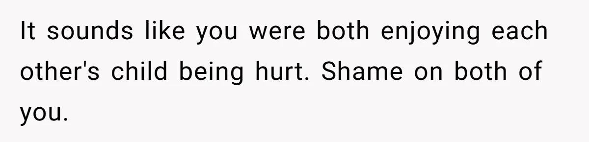 It sounds like you were both enjoying each other's child being hurt. Shame on both of you.