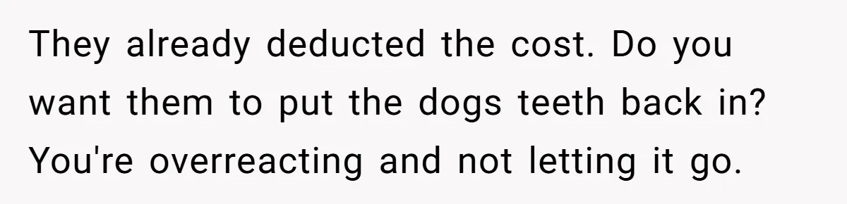 Dog Owner Upset After Vet Removes Puppy’s Teeth During Neutering Without Consent They already deducted the cost. Do you want them to put the dogs teeth back in? You're overreacting and not letting it go.