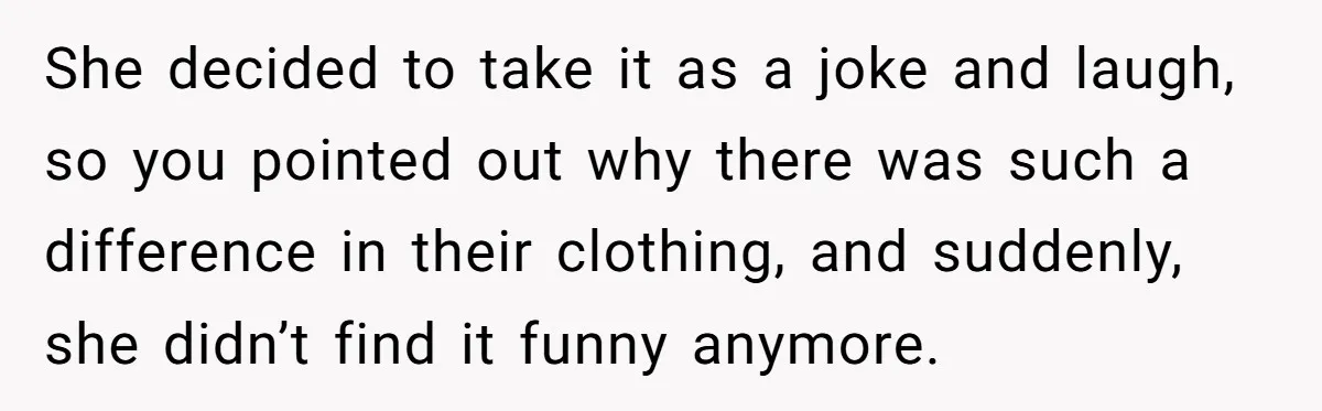 She decided to take it as a joke and laugh, so you pointed out why there was such a difference in their clothing, and suddenly, she didn’t find it funny...