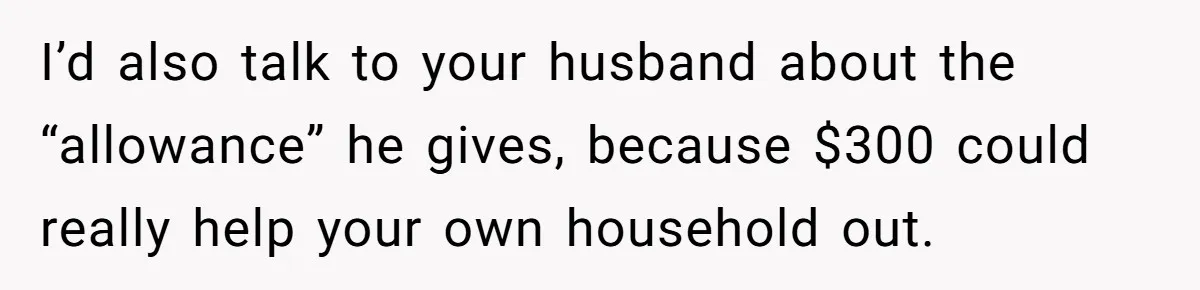 I’d also talk to your husband about the “allowance” he gives, because $300 could really help your own household out.