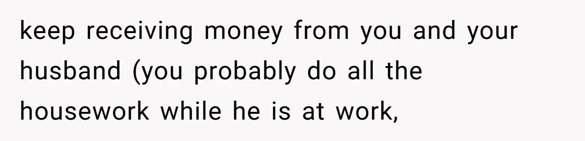 keep receiving money from you and your husband (you probably do all the housework while he is at work,