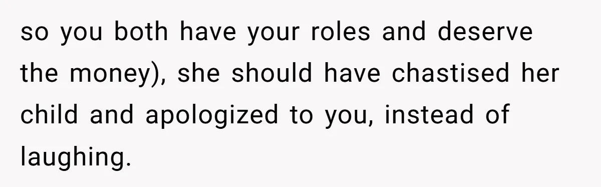 so you both have your roles and deserve the money), she should have chastised her child and apologized to you, instead of laughing.