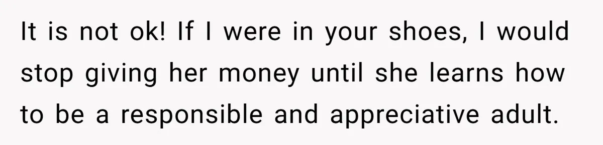 It is not ok! If I were in your shoes, I would stop giving her money until she learns how to be a responsible and appreciative adult.