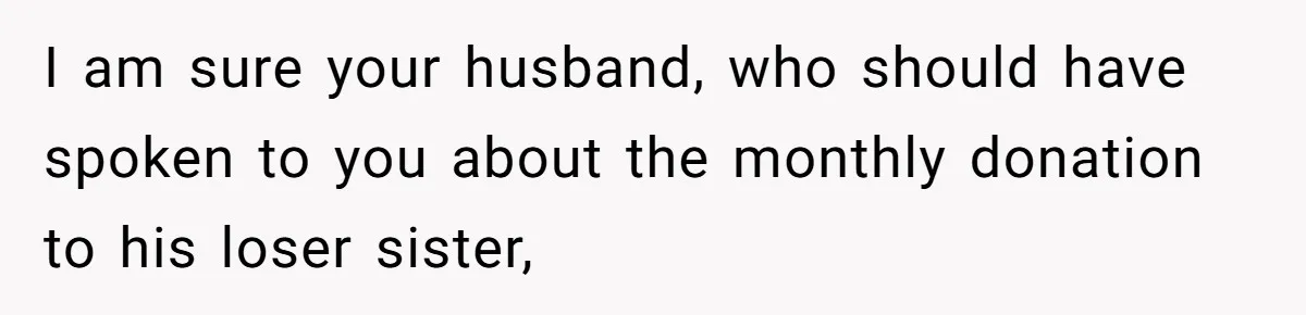 I am sure your husband, who should have spoken to you about the monthly donation to his loser sister,