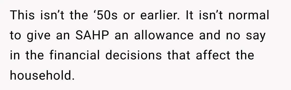 This isn’t the ‘50s or earlier. It isn’t normal to give an SAHP an allowance and no say in the financial decisions that affect the household.