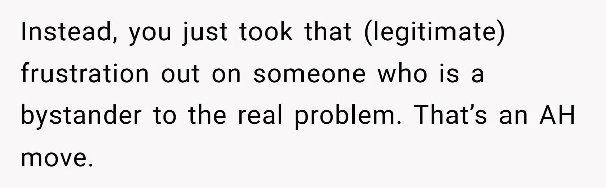 Instead, you just took that (legitimate) frustration out on someone who is a bystander to the real problem. That’s an AH move.