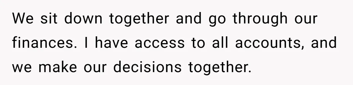 We sit down together and go through our finances. I have access to all accounts, and we make our decisions together.
