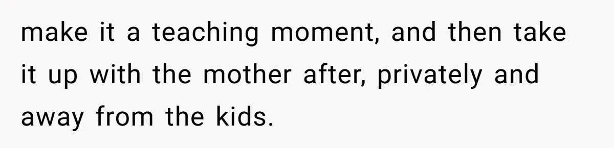 make it a teaching moment, and then take it up with the mother after, privately and away from the kids.