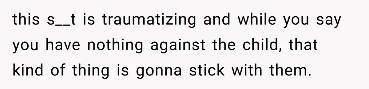 this s__t is traumatizing and while you say you have nothing against the child, that kind of thing is gonna stick with them.