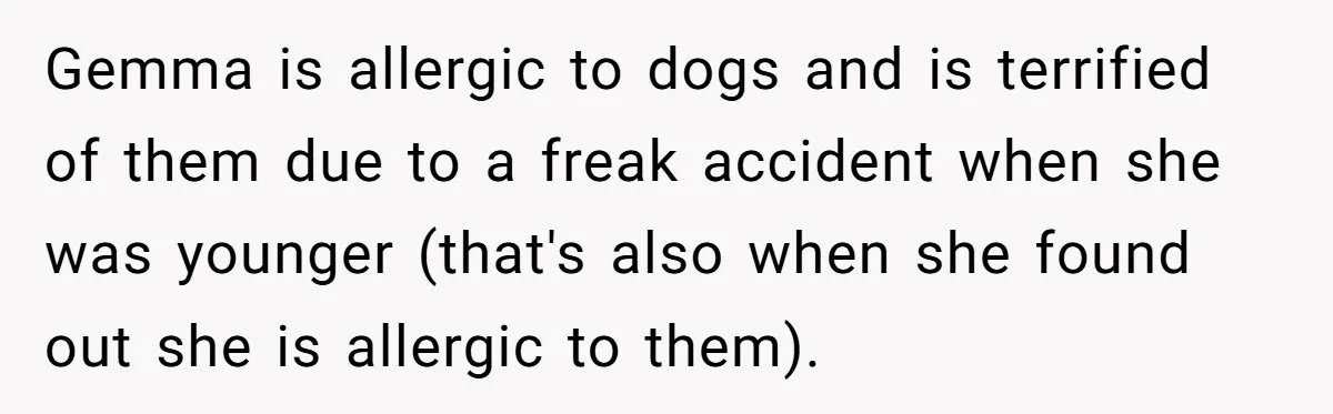 Gemma is allergic to dogs and is terrified of them due to a freak accident when she was younger (that's also when she found out she is allergic to them).