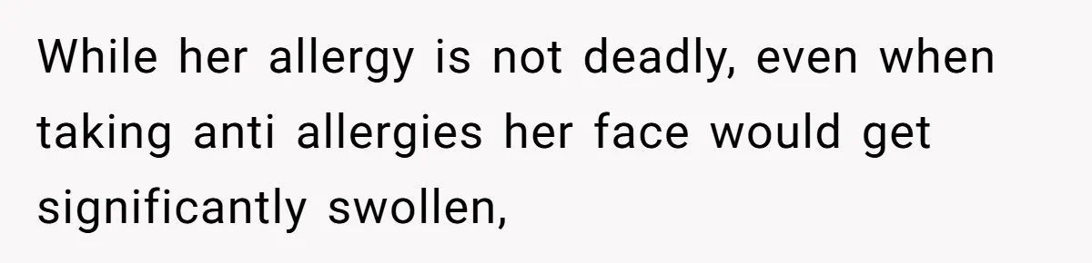 While her allergy is not deadly, even when taking anti allergies her face would get significantly swollen,