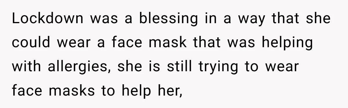 Lockdown was a blessing in a way that she could wear a face mask that was helping with allergies, she is still trying to wear face masks to help her,