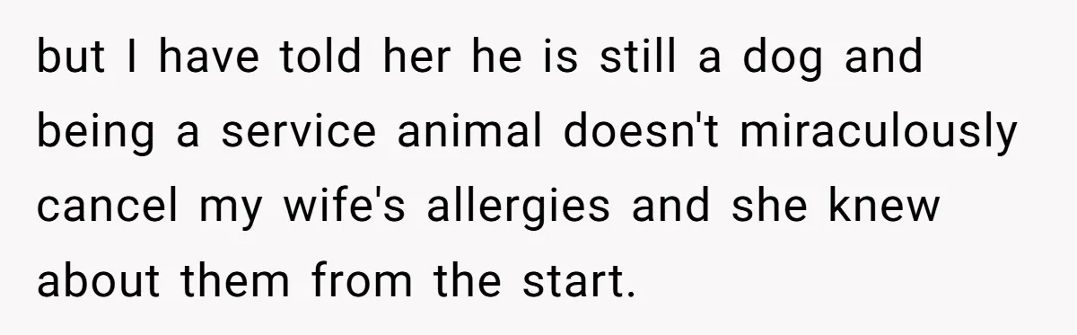 but I have told her he is still a dog and being a service animal doesn't miraculously cancel my wife's allergies and she knew about them from the start.