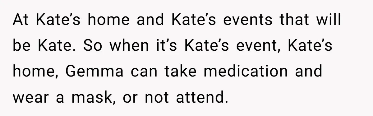 At Kate’s home and Kate’s events that will be Kate. So when it’s Kate’s event, Kate’s home, Gemma can take medication and wear a mask, or not attend.
