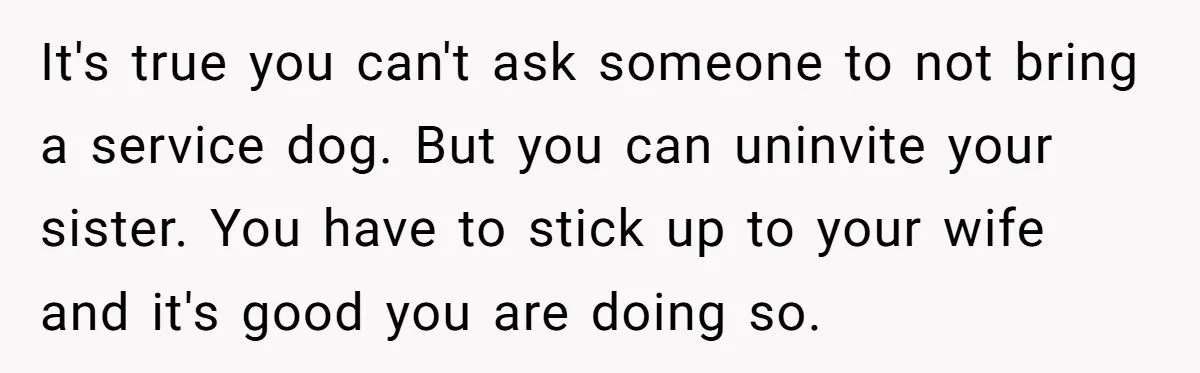 It's true you can't ask someone to not bring a service dog. But you can uninvite your sister. You have to stick up to your wife and it's good you...
