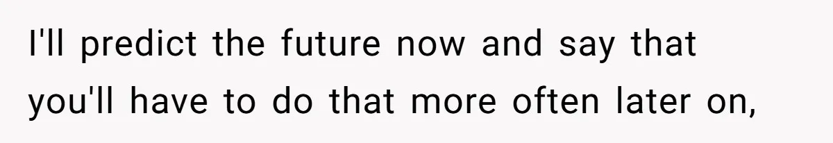 I'll predict the future now and say that you'll have to do that more often later on,