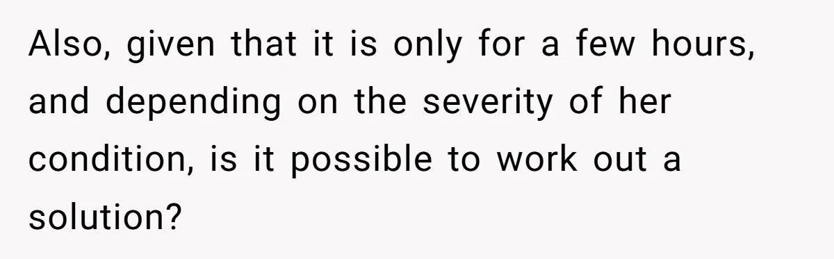 Also, given that it is only for a few hours, and depending on the severity of her condition, is it possible to work out a solution?