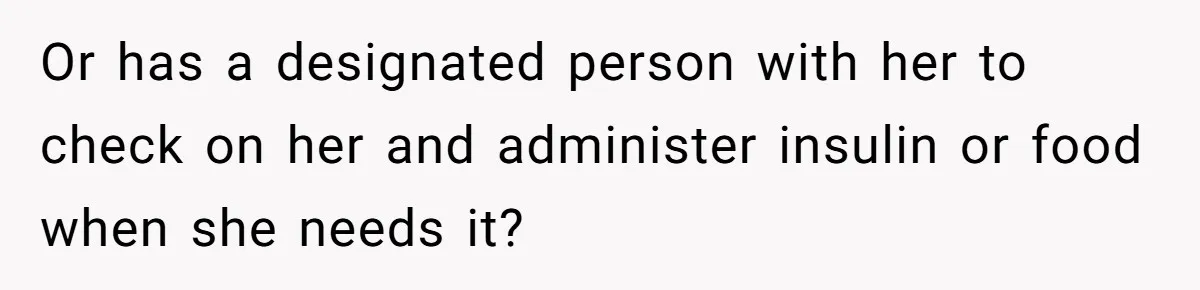 Or has a designated person with her to check on her and administer insulin or food when she needs it?