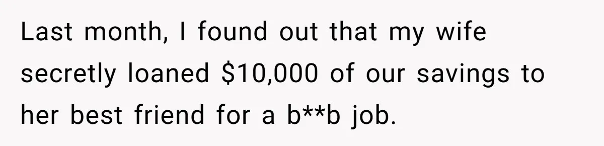 Last month, I found out that my wife secretly loaned $10,000 of our savings to her best friend for a b**b job.