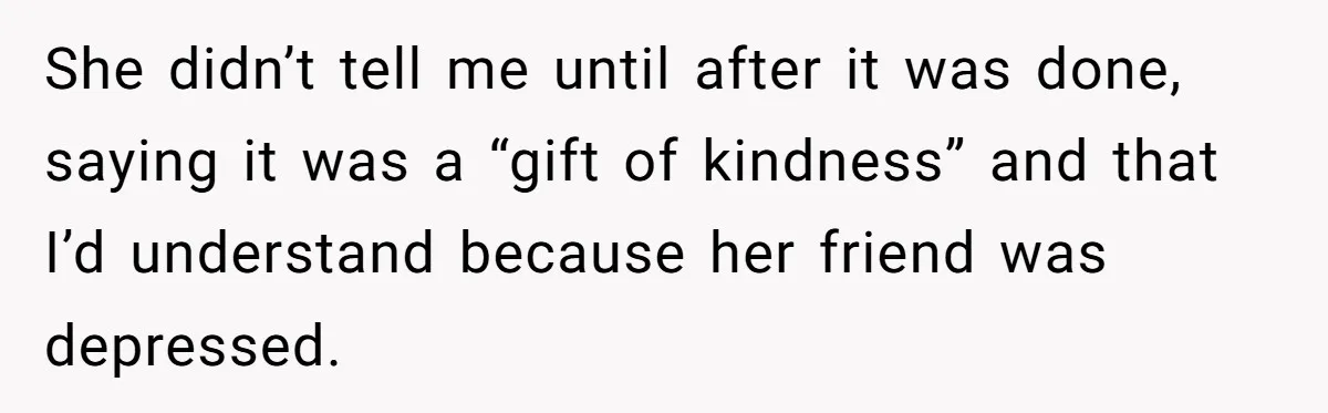 She didn’t tell me until after it was done, saying it was a “gift of kindness” and that I’d understand because her friend was depressed.