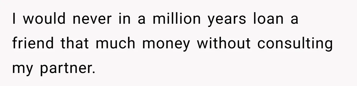 I would never in a million years loan a friend that much money without consulting my partner.