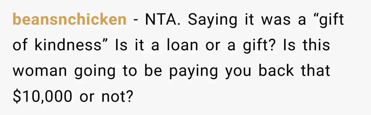 beansnchicken − NTA. Saying it was a “gift of kindness” Is it a loan or a gift? Is this woman going to be paying you back that $10,000 or not?