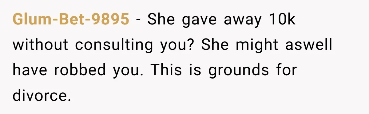 Glum-Bet-9895 − She gave away 10k without consulting you? She might aswell have robbed you. This is grounds for divorce.