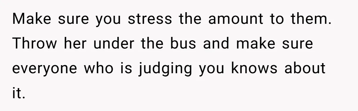Make sure you stress the amount to them. Throw her under the bus and make sure everyone who is judging you knows about it.
