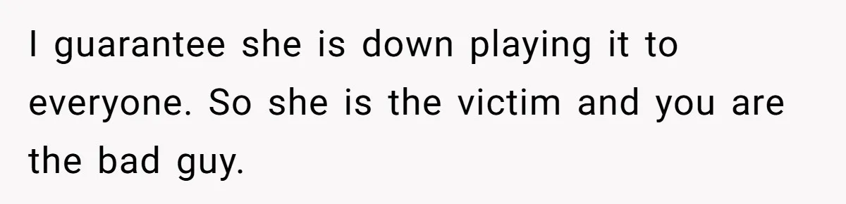 I guarantee she is down playing it to everyone. So she is the victim and you are the bad guy.