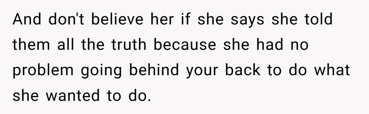 And don't believe her if she says she told them all the truth because she had no problem going behind your back to do what she wanted to do.