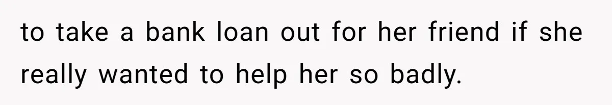 to take a bank loan out for her friend if she really wanted to help her so badly.