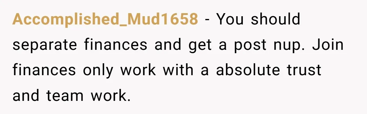 Accomplished_Mud1658 − You should separate finances and get a post nup. Join finances only work with a absolute trust and team work.