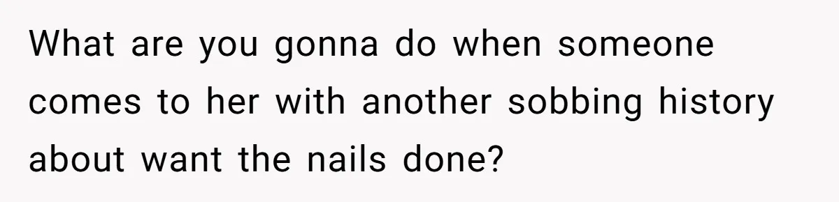 What are you gonna do when someone comes to her with another sobbing history about want the nails done?