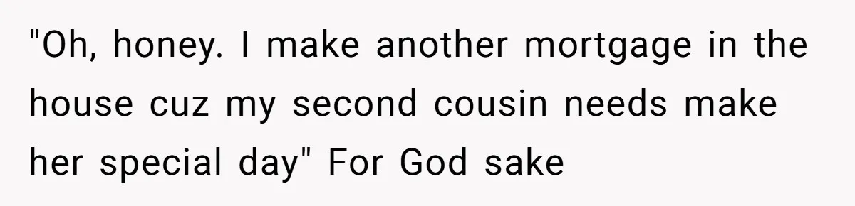 "Oh, honey. I make another mortgage in the house cuz my second cousin needs make her special day" For God sake