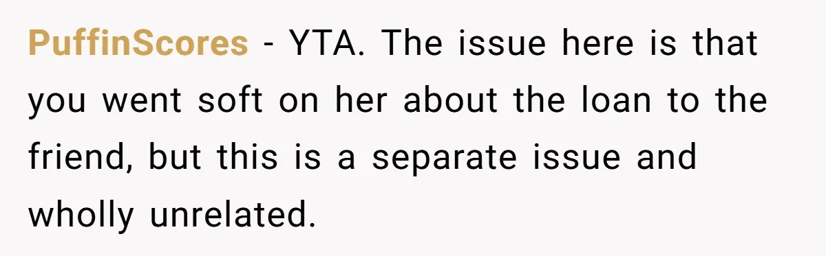 PuffinScores − YTA. The issue here is that you went soft on her about the loan to the friend, but this is a separate issue and wholly unrelated.