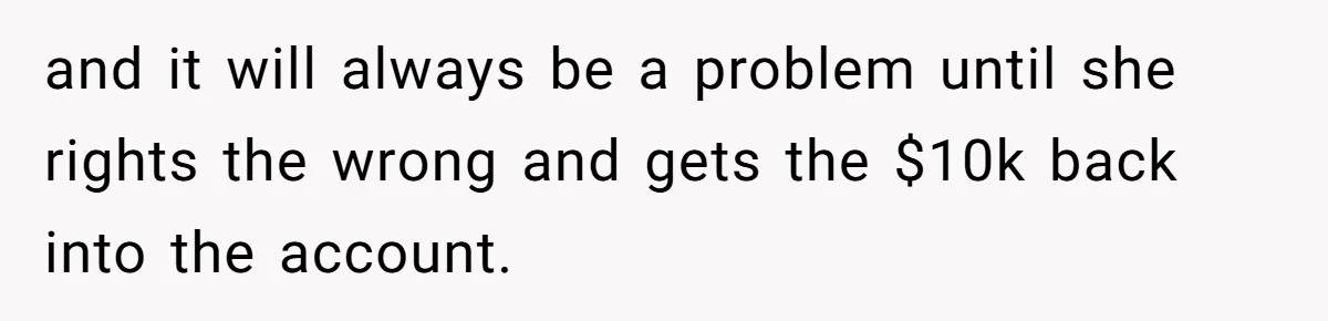 and it will always be a problem until she rights the wrong and gets the $10k back into the account.