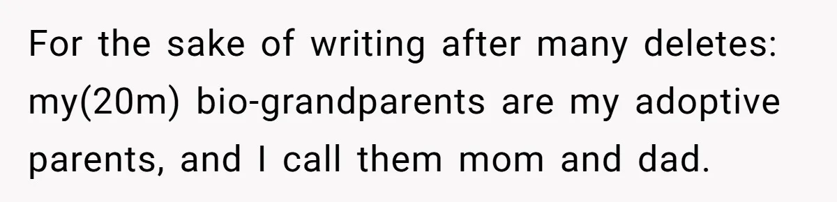 For the sake of writing after many deletes: my(20m) bio-grandparents are my adoptive parents, and I call them mom and dad.