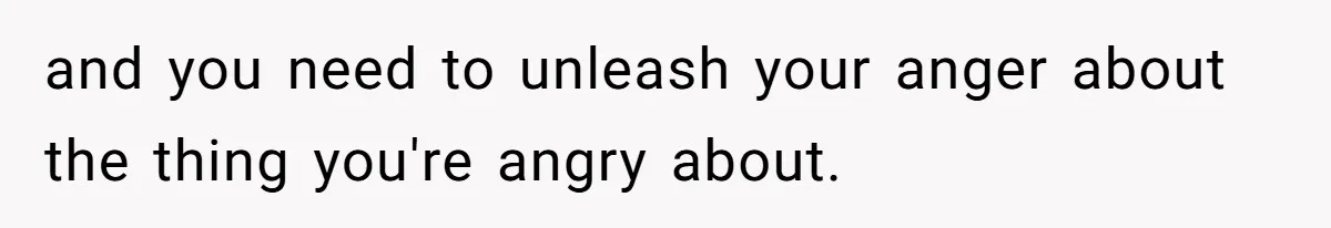 and you need to unleash your anger about the thing you're angry about.