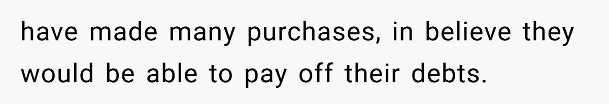 have made many purchases, in believe they would be able to pay off their debts.