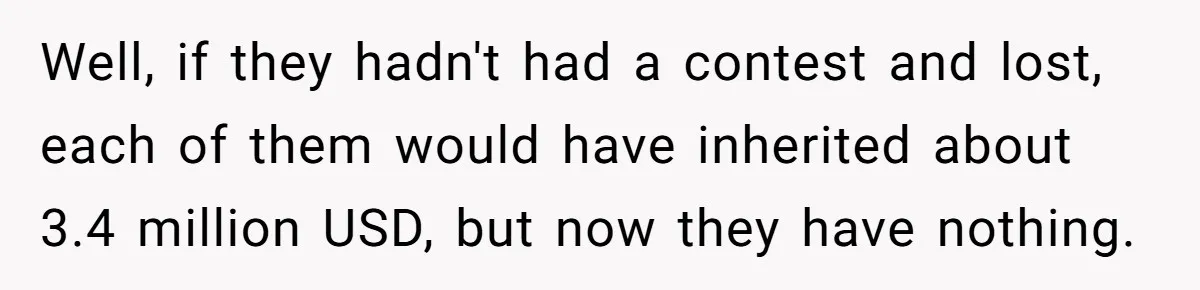 Well, if they hadn't had a contest and lost, each of them would have inherited about 3.4 million USD, but now they have nothing.