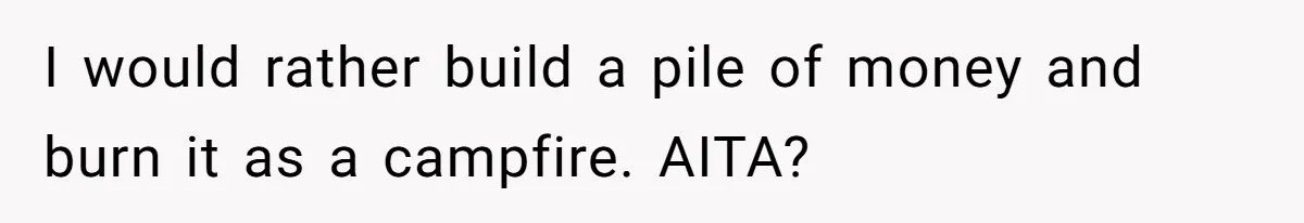 I would rather build a pile of money and burn it as a campfire. AITA?